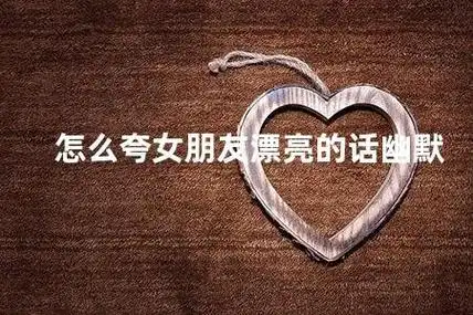怎么夸女朋友漂亮的话幽默 如何用幽默的方式夸女友的颜值